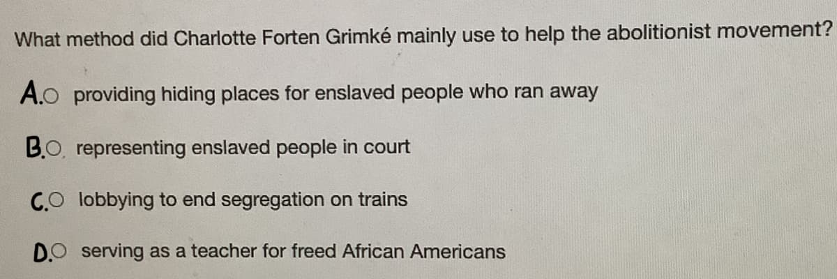 What method did Charlotte Forten Grimké mainly use to help the abolitionist movement?
A.O providing hiding places for enslaved people who ran away
BO, representing enslaved people in court
CO lobbying to end segregation on trains
DO serving as a teacher for freed African Americans
