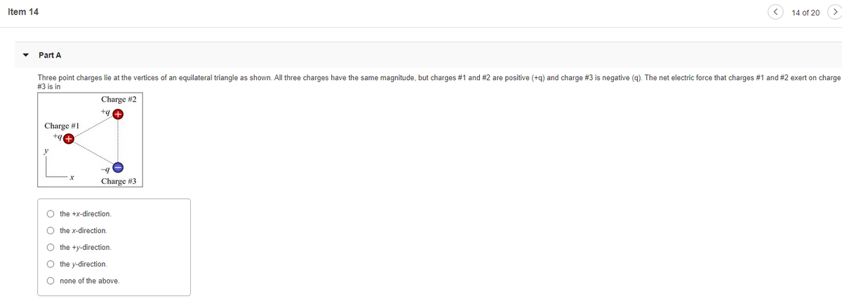 Item 14
14 of 20
Part A
Three point charges lie at the vertices of an equilateral triangle as shown. All three charges have the same magnitude, but charges #1 and #2 are positive (+g) and charge #3 is negative (g). The net electric force that charges #1 and #2 exert on charge
#3 is in
Charge #2
+g
Charge #1
+g
Charge #3
O the +x-direction.
O the x-direction
O the +y-direction.
O the y-direction.
O none of the above.
