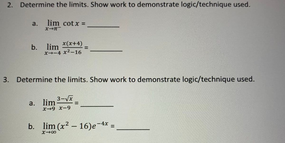 2. Determine the limits. Show work to demonstrate logic/technique used.
lim cotx =
a.
X-T
x(x+4)
b. lim
x--4 x²-16
3. Determine the limits. Show work to demonstrate logic/technique used.
3-√√x
a. lim
X-9 x-9
b. lim (x²-16)e-4
-4x
X→∞
=
=