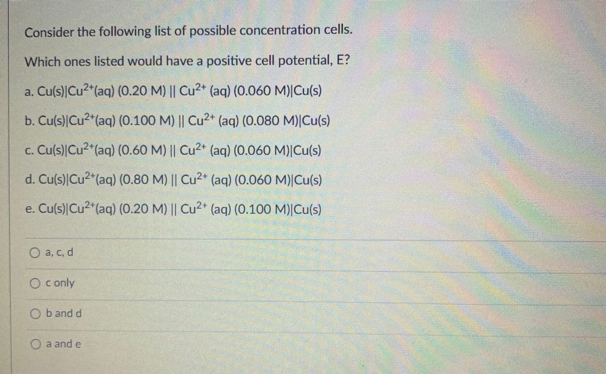 Consider the following list of possible concentration cells.
Which ones listed would have a positive cell potential, E?
a. Cu(s) Cu²+ (aq) (0.20 M) || Cu²+ (aq) (0.060 M)|Cu(s)
b. Cu(s) Cu²+ (aq) (0.100 M) || Cu²+ (aq) (0.080 M)|Cu(s)
c. Cu(s) Cu²+ (aq) (0.60 M) || Cu2+ (aq) (0.060 M)|Cu(s)
d. Cu(s) Cu²+ (aq) (0.80 M) || Cu2+ (aq) (0.060 M)|Cu(s)
e. Cu(s) Cu²+ (aq) (0.20 M) || Cu²+ (aq) (0.100 M)|Cu(s)
O a, c, d
O c only
Ob and d
O a and e