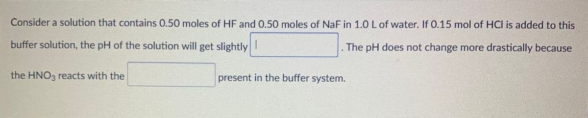 Consider a solution that contains 0.50 moles of HF and 0.50 moles of NaF in 1.0 L of water. If 0.15 mol of HCI is added to this
buffer solution, the pH of the solution will get slightly
The pH does not change more drastically because
the HNO3 reacts with the
present in the buffer system.