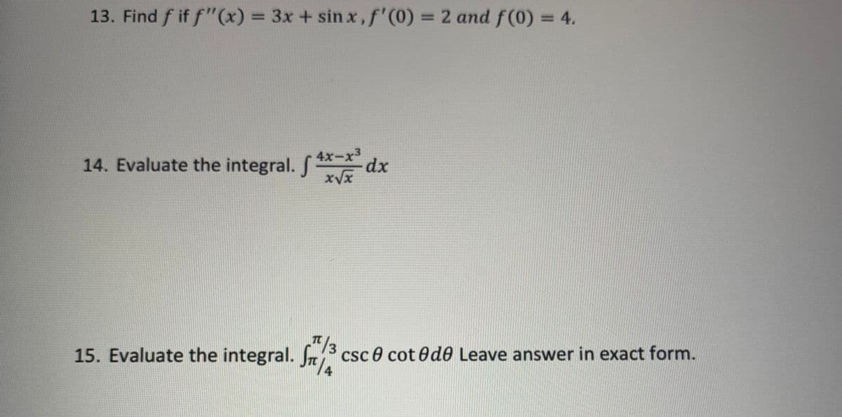 13. Find f if f"(x) = 3x + sinx, f'(0) = 2 and f(0) = 4.
14. Evaluate the integral. xdx
S
15. Evaluate the integral. 5/3 csc cot de Leave answer in exact form.
1/4