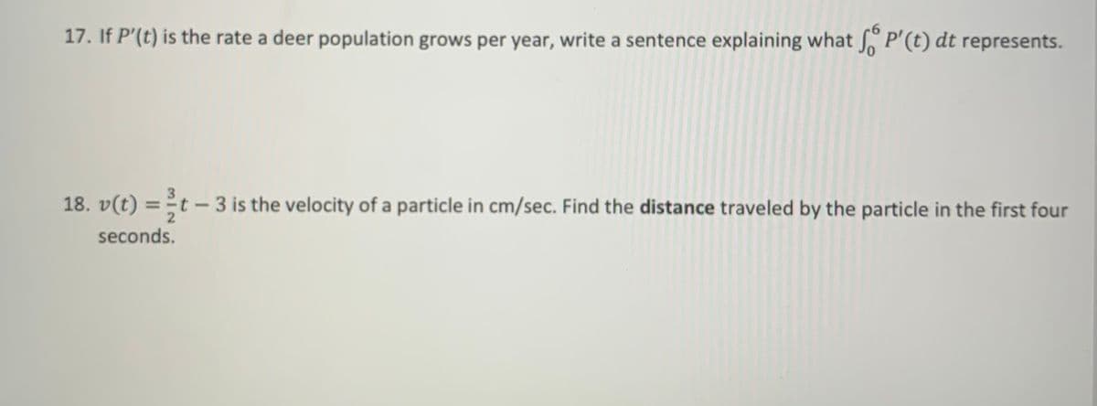 17. If P'(t) is the rate a deer population grows per year, write a sentence explaining what P'(t) dt represents.
18. v(t) = t - 3 is the velocity of a particle in cm/sec. Find the distance traveled by the particle in the first four
seconds.