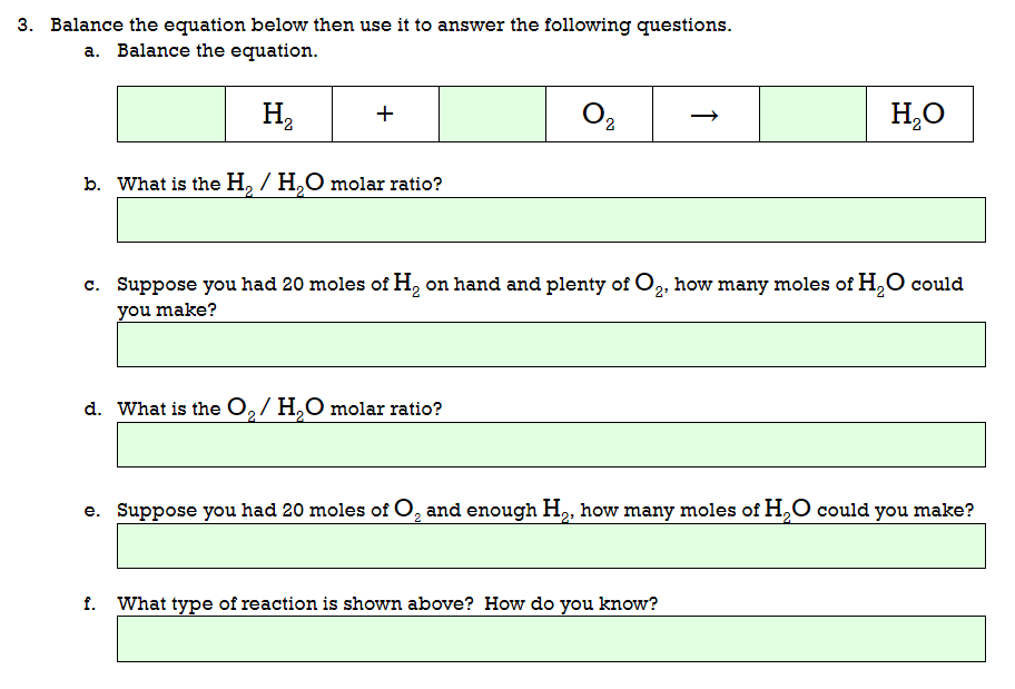 3. Balance the equation below then use it to answer the following questions.
a. Balance the equation.
H,
+
O,
H,O
b. What is the H, / H,O molar ratio?
c. Suppose you had 20 moles of H, on hand and plenty of O,, how many moles of H,O could
you make?
d. What is the O,/ H,O molar ratio?
e. Suppose you had 20 moles of O, and enough H,, how many moles of H,O could you make?
f. What type of reaction is shown above? How do you know?
↑
