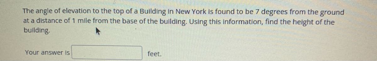 The angle of elevation to the top of a Building in New York is found to be 7 degrees from the ground
at a distance of 1 mile from the base of the building. Using this information, find the height of the
building.
Your answer is
feet.
