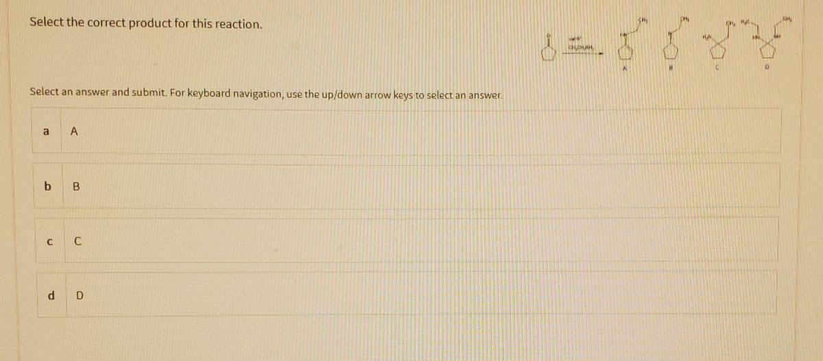 Select the correct product for this reaction.
Select an answer and submit. For keyboard navigation, use the up/down arrow keys to select an answer.
a A
b B
C C
d D
8 = 88 34