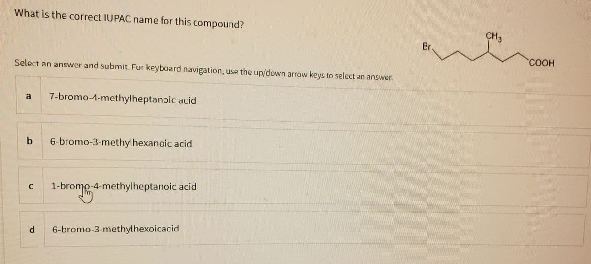 What is the correct IUPAC name for this compound?
Select an answer and submit. For keyboard navigation, use the up/down arrow keys to select an answer.
7-bromo-4-methylheptanoic acid
b 6-bromo-3-methylhexanoic acid
C 1-bromo-4-methylheptanoic acid
d 6-bromo-3-methylhexoicacid
Br
CH3
COOH