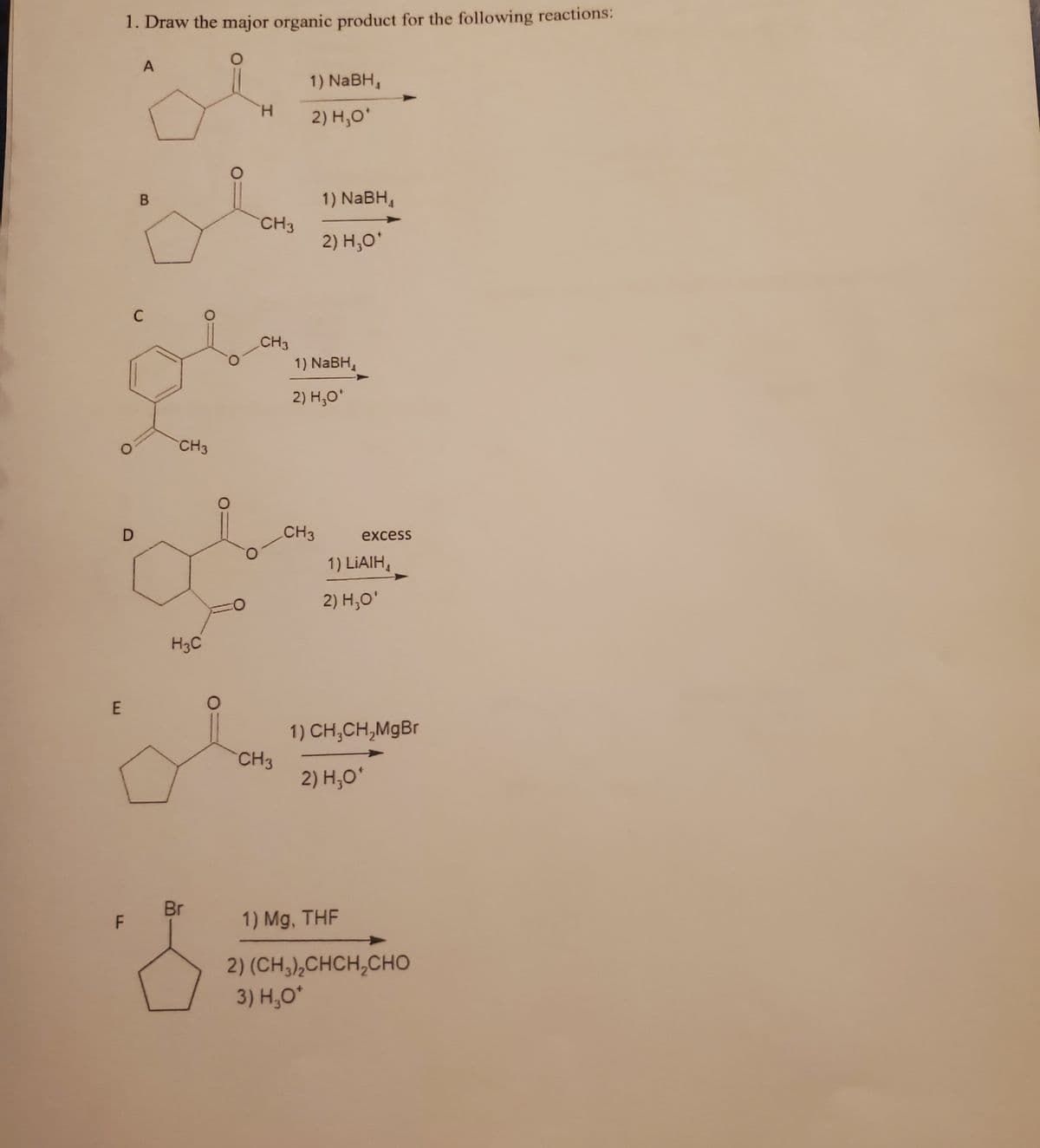 E
D
LL
1. Draw the major organic product for the following reactions:
O
F
A
B
C
CH3
H3C
Br
8
H
CH3
CH3
CH3
1) NaBH,
2) H₂O*
1) NaBH₁
2) H₂O*
1) NaBH,
2) H₂O*
CH3
excess
1) LiAIH,
2) H₂O'
1) CH₂CH₂MgBr
2) H₂O*
1) Mg, THF
2) (CH,),CHCH,CHO
3) H₂O*