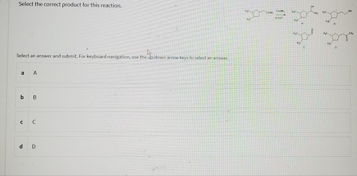 Select the correct product for this reaction.
Select an answer and submit. For keyboard navigation, use the up/down arrow keys to select an answer.
a A
b
с
d
B
C
D
H₂
COOEL LIAH,
2) HO
H₂C
H₂C
H₂C
C
CH,
H₂C