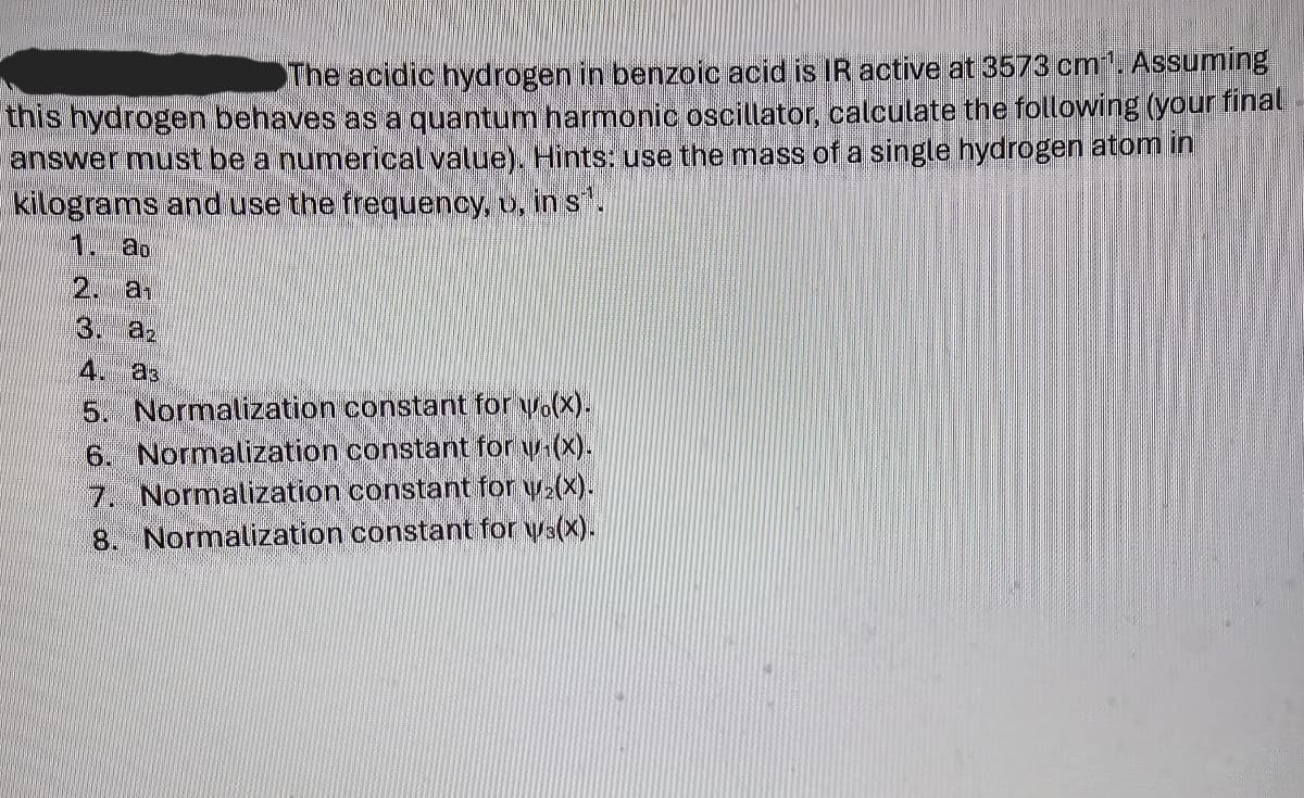 The acidic hydrogen in benzoic acid is IR active at 3573 cm 1. Assuming
this hydrogen behaves as a quantum harmonic oscillator, calculate the following (your final
answer must be a numerical value). Hints: use the mass of a single hydrogen atom in
kilograms and use the frequency, v, in s.
1. ao
2. a
3. az
4. as
5. Normalization constant for wo(x).
6. Normalization constant for w₁(x).
7. Normalization constant for w₂(x).
8. Normalization constant for ws(x).