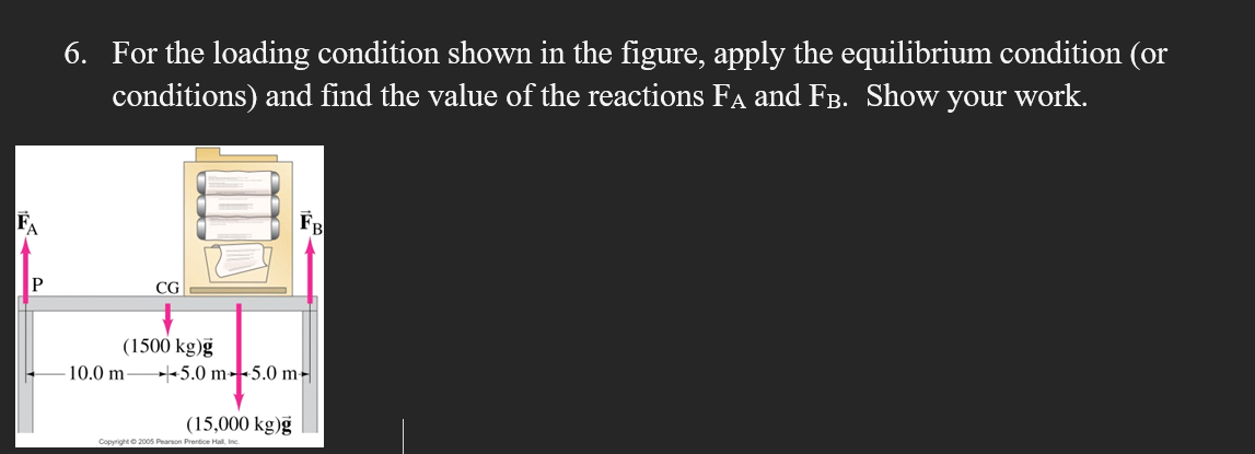 6. For the loading condition shown in the figure, apply the equilibrium condition (or
conditions) and find the value of the reactions FA and FB. Show your work.
P
CG
10.0 m-
(1500 kg)g
- 5.0 m 5.0 m -
(15,000 kg)g
Copyright ©2005 Pearson Prentice Hall, Inc.