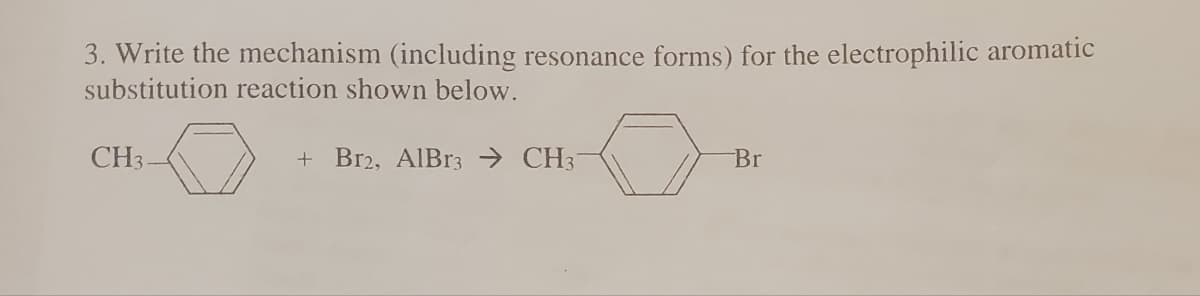 3. Write the mechanism (including resonance forms) for the electrophilic aromatic
substitution reaction shown below.
+ Br2, AlBr3 CH3-
CH3
Br