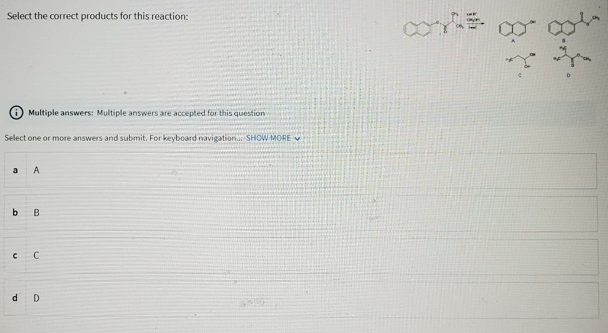 Select the correct products for this reaction:
Select one or more answers and submit. For keyboard navigation... SHOW MORE
a
b
с
Multiple answers: Multiple answers are accepted for this question
d
A
B
C
D
CH
CHOH
heat