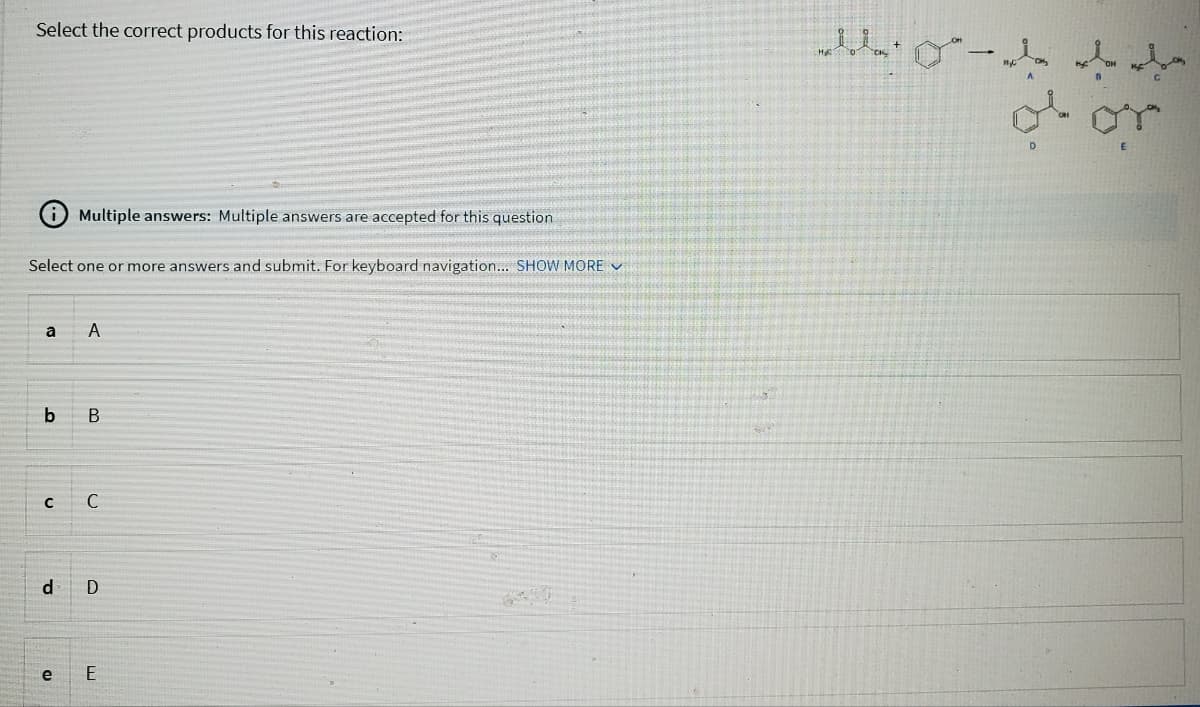 Select the correct products for this reaction:
Select one or more answers and submit. For keyboard navigation... SHOW MORE
Multiple answers: Multiple answers are accepted for this question
a A
b B
с
e
C
d D
E
ela da ver
of or