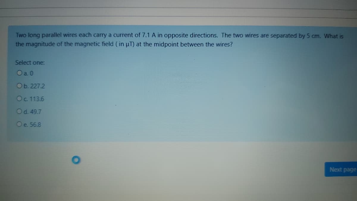 Two long parallel wires each carry a current of 7.1 A in opposite directions. The two wires are separated by 5 cm. What is
the magnitude of the magnetic field (in uT) at the midpoint between the wires?
Select one:
O a. 0
O b. 227.2
Oc. 113.6
Od. 49.7
Oe. 56.8
Next page
