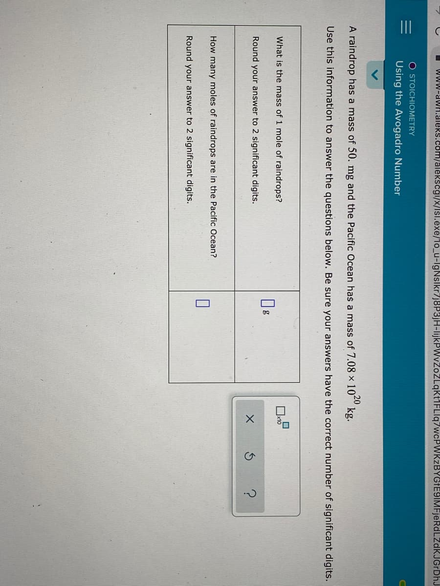 www-aWH.aleRs.com/alekscgi/x/lsl.exe/lo_u-lgNslkr7}8P3}H-lijkPWvZoZLqkMFLIq7wcPWKzBYGIE9IMFjeRdLZdKJGrDhJ
O STOICHIOMETRY
Using the Avogadro Number
20
A raindrop has a mass of 50. mg and the Pacific Ocean has a mass of 7.08 × 10 kg.
Use this information to answer the questions below. Be sure your answers have the correct number of significant digits.
What is the mass of 1 mole of raindrops?
g
Round your answer to 2 significant digits.
How many moles of raindrops are in the Pacific Ocean?
Round your answer to 2 significant digits.
