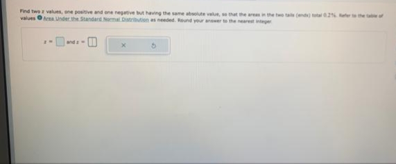 Find twe values, one positive and ene negative but having the same absolute value, se that the areain the two taile (end) total 0.2 efer the ta
values OAa Under the Standard Normal Distribution es needed. Round your answer to the nearest integer
and
