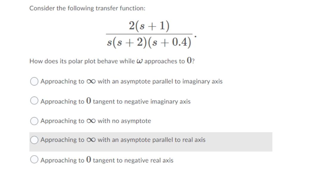 Consider the following transfer function:
2(s+1)
s(s + 2)(s + 0.4)
How does its polar plot behave while w approaches to 0?
Approaching to O∞ with an asymptote parallel to imaginary axis
O Approaching to 0 tangent to negative imaginary axis
Approaching to 0 with no asymptote
Approaching to 0 with an asymptote parallel to real axis
Approaching to 0 tangent to negative real axis
