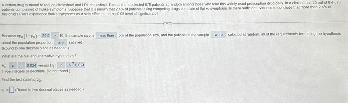 A certain drug is meant to reduce cholesterol and LDL cholesterol. Researchers selected 878 patients at random among those who take this widely-used prescription drug daily. In a clinical trial, 25 out of the 878
patients complained of flulike symptoms. Suppose that it is known that 2.4% of patients taking competing drugs complain of flulike symptoms. Is there sufficient evidence to conclude that more than 2.4% of
this drug's users experience flulike symptoms as a side effect at the a=0.05 level of significance?
Because npo (1-Po) = 20.6 >10, the sample size is
less than 5% of the population size, and the patients in the sample
were
selected at random, all of the requirements for testing the hypothesis
about the population proportion are satisfied
(Round to one decimal place as needed.)
What are the null and alternative hypotheses?
Ho P = 0.024 versus H₁: p > 0.024
(Type integers or decimals. Do not round.)
Find the test statistic, Zo
Zo
(Round to two decimal places as needed.)