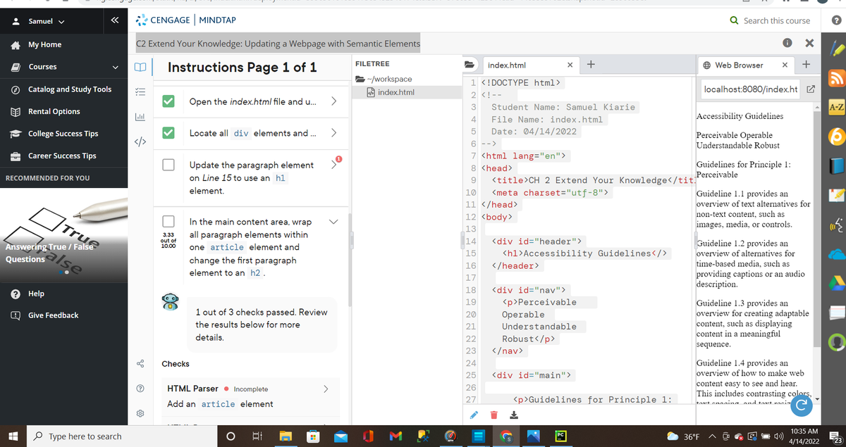 Samuel v
«
CENGAGE MINDTAP
Q Search this course
A My Home
C2 Extend Your Knowledge: Updating a Webpage with Semantic Elements
Instructions Page 1 of 1
FILETREE
+
O Web Browser
+
Courses
index.html
/workspace
1 <!DOCTYPE html>
O Catalog and Study Tools
A index.html
localhost:8080/index.ht Z
2 <! --
Open the index.html file and u.
>
Student Name: Samuel Kiarie
A-Z
EE Rental Options
4
File Name: index.html
Accessibility Guidelines
College Success Tips
Locate all div elements and .
<>
Date: 04/14/2022
Perceivable Operable
6 -->
Understandable Robust
Career Success Tips
7 <html lang="en">
Guidelines for Principle 1:
Update the paragraph element
on Line 15 to use an h1
8 <head>
Perceivable
RECOMMENDED FOR YOU
<title>CH 2 Extend Your Knowledge</tit]
element.
10
<meta charset="utf-8">
Guideline 1.1 provides an
True
11 </head>
overview of text alternatives for
12 <body>
non-text content, such as
In the main content area, wrap
images, media, or controls.
13
all paragraph elements within
3.33
out of
10.00
|14
<div id="header">
Guideline 1.2 provides an
Answering True / False
one article element and
15
<h1>Accessibility Guidelines</>
overview of alternatives for
Questions
change the first paragraph
time-based media, such as
providing captions or an audio
description.
16
</header>
element to an h2 .
17
18
<div id="nav">
? Help
<p>Perceivable
Guideline 1.3 provides an
overview for creating adaptable
content, such as displaying
content in a meaningful
19
1 out of 3 checks passed. Review
20
Operable
Give Feedback
the results below for more
21
Understandable
details.
22
Robust</p>
sequence.
23
</nav>
Guideline 1.4 provides an
overview of how to make web
Checks
24
25
<div id="main">
content easy to see and hear.
This includes contrasting colors,
HTML Parser • Incomplete
26
Add an article element
27
<p>Guidelines for Principle 1:
toxt enoaing and toxt raciz
10:35 AM
O Type here to search
M
36°F
23
4/14/2022
Σ
