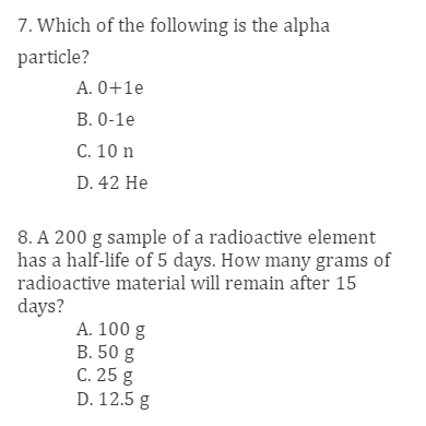 7. Which of the following is the alpha
particle?
A. 0+1e
B. 0-1e
C. 10 n
D. 42 He
8. A 200 g sample of a radioactive element
has a half-life of 5 days. How many grams of
radioactive material will remain after 15
days?
A. 100 g
B. 50 g
C. 25 g
D. 12.5 g