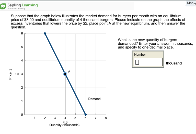 Мара
A Sapling Learning
macmillan learning
Suppose that the graph below illustrates the market demand for burgers per month with an equilibrium
price of $3.00 and equilibrium quantity of 4 thousand burgers. Please indicate on the graph the effects of
excess inventories that lowers the price by $2, place point A at the new equilibrium, and then answer the
question.
6
What is the new quantity of burgers
demanded? Enter your answer in thousands,
and specify to one decimal place.
5
Number
4
thousand
A
3.0 3
2
Demand
5 6 7
1
2 3
4
8
4.0
Quantity (thousands)
Price (S)
