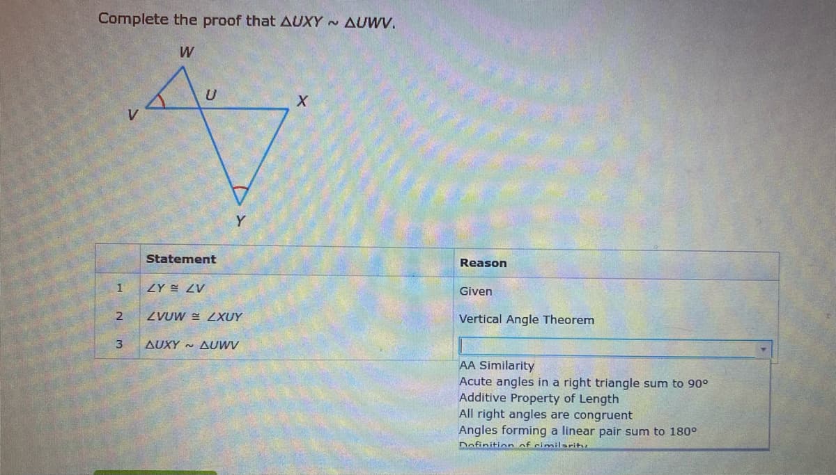 Complete the proof that AUXY AUWV.
W
Y
Statement
Reason
Given
ZVUW = ZXUY
Vertical Angle Theorem
AUXY ~ AUWV
AA Similarity
Acute angles in a right triangle sum to 90°
Additive Property of Length
All right angles are congruent
Angles forming a linear pair sum to 180°
Dofinition of cimilaritu
