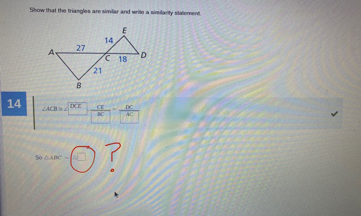 Show that the triangles are similar and write a similarity statement.
E
27
18
21
В
14
ZACB 4
DCE
CE
DC
BC
AC
So AABC ~A
14
