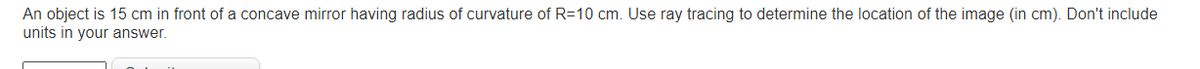 An object is 15 cm in front of a concave mirror having radius of curvature of R=10 cm. Use ray tracing to determine the location of the image (in cm). Don't include
units in your answer.
