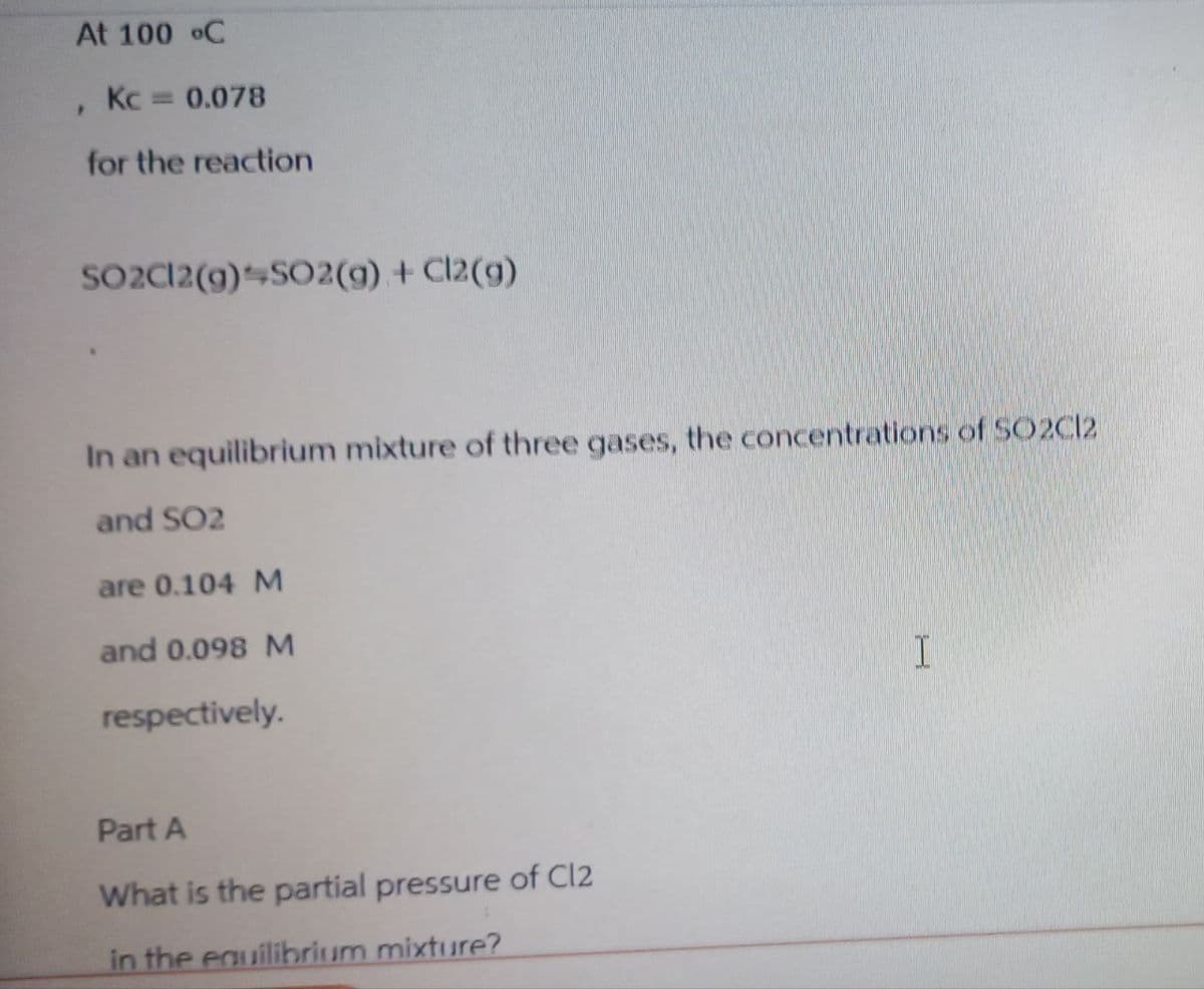 At 100 °C
'
Kc = 0.078
for the reaction
SO2C12(g) SO2(g) + Cl2(g)
In an equilibrium mixture of three gases, the concentrations of SO2C12
and SO2
are 0.104 M
and 0.098 M
respectively.
I
Part A
What is the partial pressure of C12
in the equilibrium mixture?