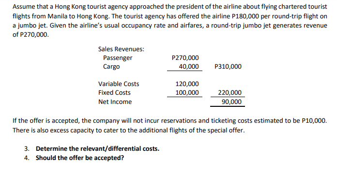 Assume that a Hong Kong tourist agency approached the president of the airline about flying chartered tourist
flights from Manila to Hong Kong. The tourist agency has offered the airline P180,000 per round-trip flight on
a jumbo jet. Given the airline's usual occupancy rate and airfares, a round-trip jumbo jet generates revenue
of P270,000.
Sales Revenues:
P270,000
Passenger
Cargo
40,000
P310,000
Variable Costs
120,000
100,000
Fixed Costs
220,000
Net Income
90,000
If the offer is accepted, the company will not incur reservations and ticketing costs estimated to be P10,000.
There is also excess capacity to cater to the additional flights of the special offer.
3. Determine the relevant/differential costs.
4. Should the offer be accepted?
