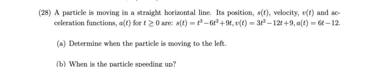 (28) A particle is moving in a straight horizontal line. Its position, s(t), velocity, v(t) and ac-
celeration functions, a(t) for t > 0 are: s(t) = t3 -6t2+9t, v(t) = 3t2 – 12t +9, a(t) = 6t – 12.
(a) Determine when the particle is moving to the left.
(b) When is the particle speeding up?
