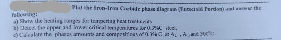 Plot the Iron-Iron Carbide phase diagram (Eutectoid Portion) and answer the
following:
a) Show the heating ranges for tempering heat treatments
b) Detect the upper and lower critical temperatures for 0.3%C steel.
c) Calculate the phases amounts and compositions of 0.3% C at A2 , A1,and 300°C.
