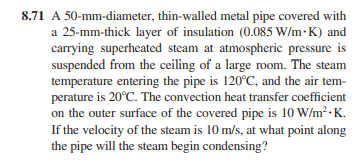 8.71 A 50-mm-diameter, thin-walled metal pipe covered with
a 25-mm-thick layer of insulation (0.085 W/m.K) and
carrying superheated steam at atmospheric pressure is
suspended from the ceiling of a large room. The steam
temperature entering the pipe is 120°C, and the air tem-
perature is 20°C. The convection heat transfer coefficient
on the outer surface of the covered pipe is 10 W/m².K.
If the velocity of the steam is 10 m/s, at what point along
the pipe will the steam begin condensing?