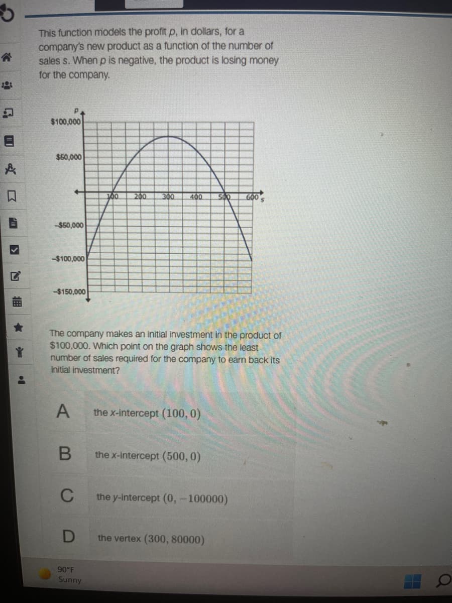 This function models the profit p, in dollars, for a
company's new product as a function of the number of
sales s. When p is negative, the product is losing money
for the company.
$100,000
$50,000
100
200
300
400
500
GO0 s
-$50,000
-$100,000
-$150,000
The company makes an initial investment in the product of
$100,000. Which point on the graph shows the least
number of sales required for the company to earn back its
initial investment?
A
the x-intercept (100, 0)
the x-intercept (500, 0)
C
the y-intercept (0,-100000)
the vertex (300, 80000)
90°F
Sunny
