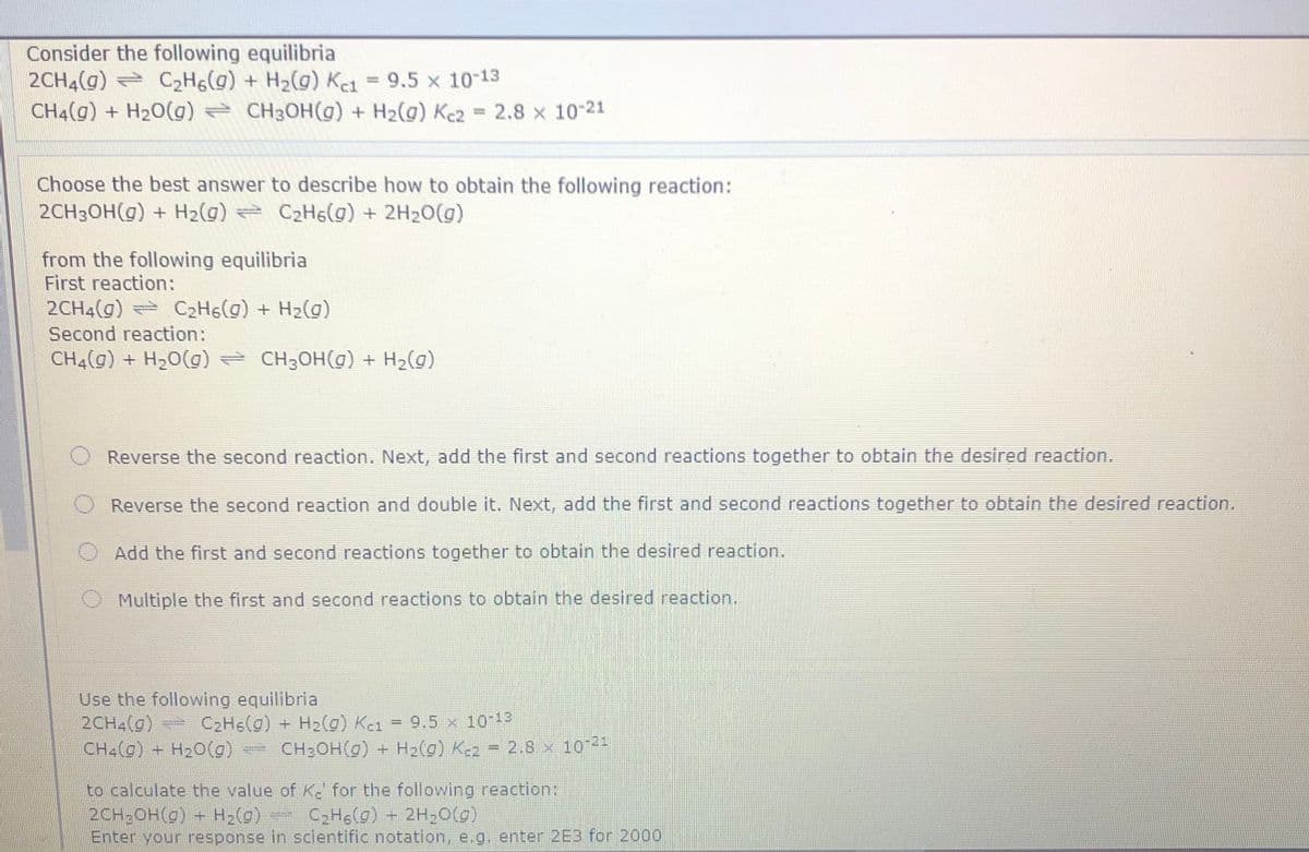 Consider the following equilibria
2CH4(g) = C2H6(g) + H2(g) K1 = 9.5 x 10-13
CH4(g) + H20(g) = CH3OH(g) + H2(g) Kc2 = 2.8 x 10-21
www.
Choose the best answer to describe how to obtain the following reaction:
2CH3OH(g) + H2(g) C2H6(0) + 2H20(g)
from the following equilibria
First reaction:
2CH4(g) C2H6(g) + H2(g)
Second reaction:
CH4(g) + H2O(g) CH3OH(g) + H2(g)
Reverse the second reaction. Next, add the first and second reactions together to obtain the desired reaction.
Reverse the second reaction and double it. Next, add the first and second reactions together to obtain the desired reaction.
Add the first and second reactions together to obtain the desired reaction.
Multiple the first and second reactions to obtain the desired reaction.
Use the following equilibria
2CH4(g) C2Hs(g) +
CH4(g) + H20(g) CH:OH(g) + H2(g) K-2 = 2.8 x 10-
H2(g) K-1 = 9.5 x 10-13
%3D
to calculate the value of K. for the following reaction:
2CH;OH(g) + H2(g) C2Hg(g) - 2H 0(g)
Enter your response in scientific notation, e.g. enter 2E3 for 2000
