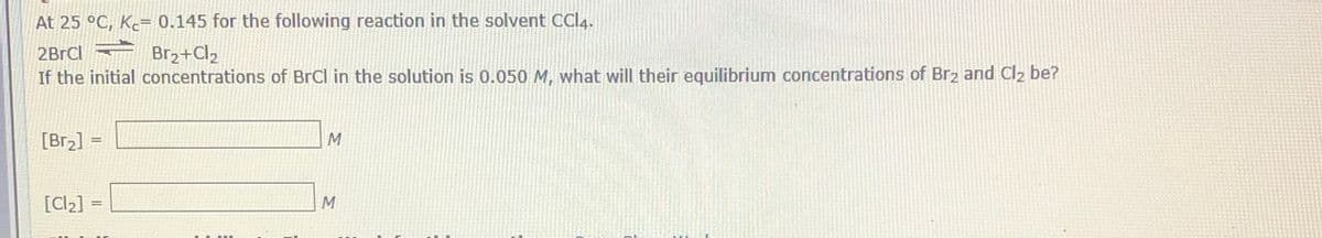 At 25 °C, Ke= 0.145 for the following reaction in the solvent CCI4.
2BrCl Br2+Cl2
If the initial concentrations of BrCl in the solution is 0.050 M, what will their equilibrium concentrations of Br2 and Cl2 be?
[Br2] =
[Cl2] =
M
