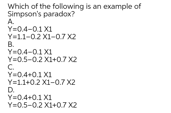 Which of the following is an example of
Simpson's paradox?
А.
Y=0.4-0.1 X1
Y=1.1-0.2 X1-0.7 X2
В.
Y=0.4-0.1 X1
Y=0.5-0.2 X1+0.7 X2
С.
Y=0.4+0.1 X1
Y=1.1+0.2 X1-0.7 X2
D.
Y=0.4+0.1 X1
Y=0.5-0.2 X1+0.7 X2
