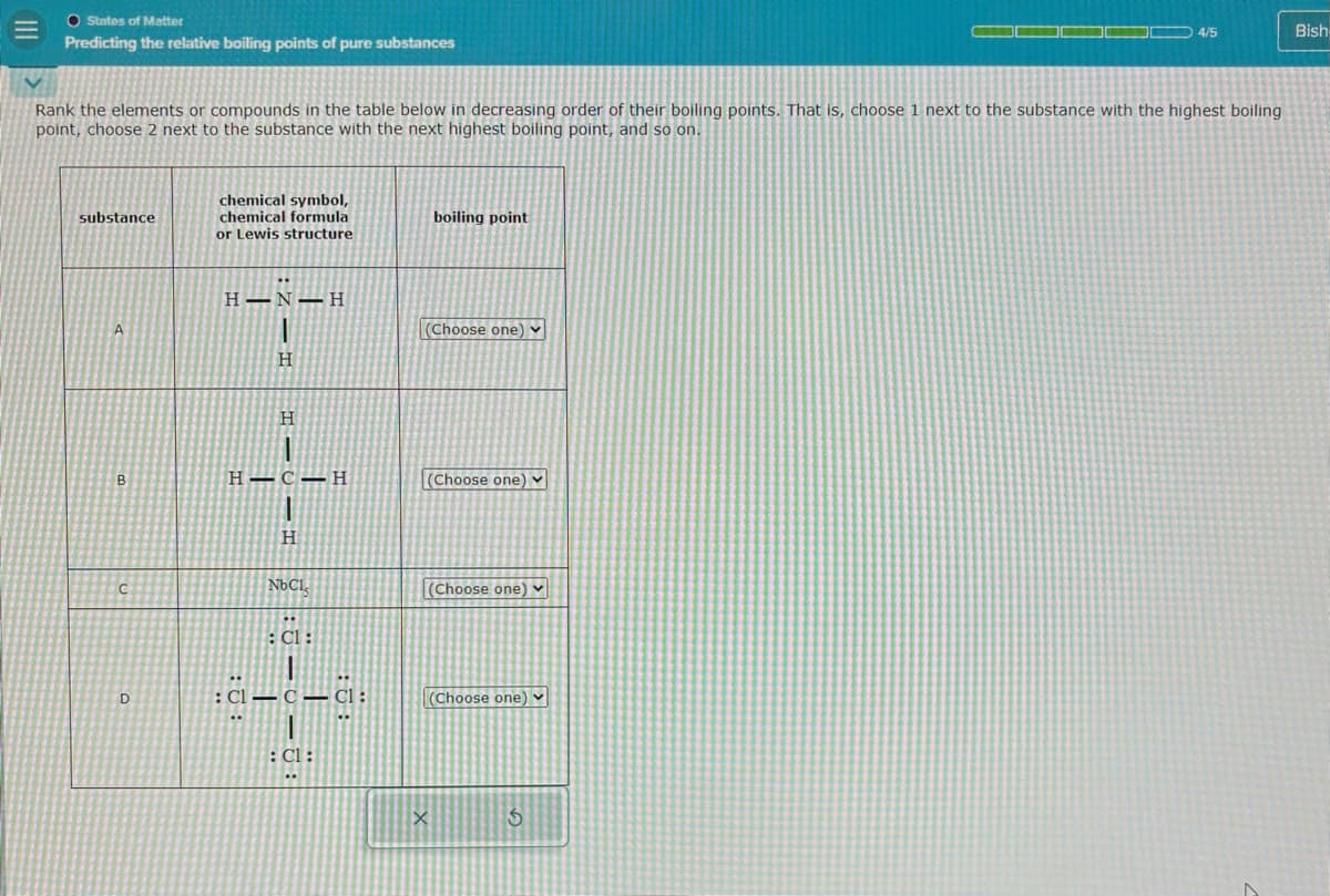 III
=
O States of Matter
Predicting the relative boiling points of pure substances
4/5
Bish
Rank the elements or compounds in the table below in decreasing order of their boiling points. That is, choose 1 next to the substance with the highest boiling
point, choose 2 next to the substance with the next highest boiling point, and so on.
substance
chemical symbol,
chemical formula
or Lewis structure
boiling point
A
B
H-N H
H
H
H-C-H
(Choose one)
(Choose one) v
H
C
NbCl
(Choose one)
: Cl:
D
: Cl C Cl:
: Cl:
(Choose one)