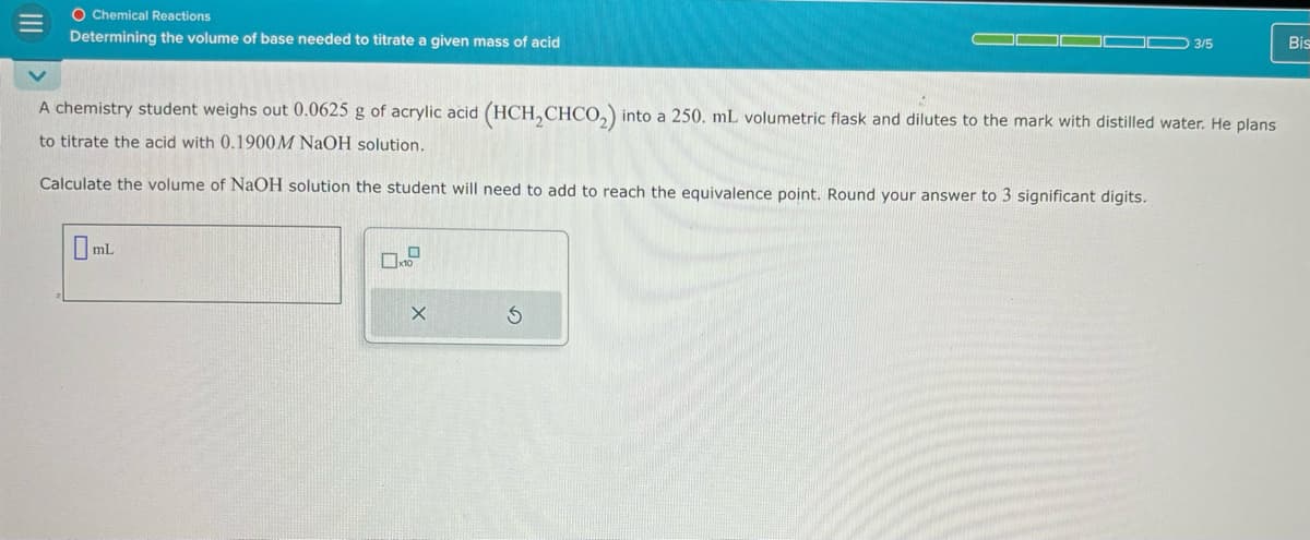 O Chemical Reactions
Determining the volume of base needed to titrate a given mass of acid
3/5
Bis
A chemistry student weighs out 0.0625 g of acrylic acid (HCH2CHCO2) into a 250. mL volumetric flask and dilutes to the mark with distilled water. He plans
to titrate the acid with 0.1900 M NaOH solution.
Calculate the volume of NaOH solution the student will need to add to reach the equivalence point. Round your answer to 3 significant digits.
ml.
D