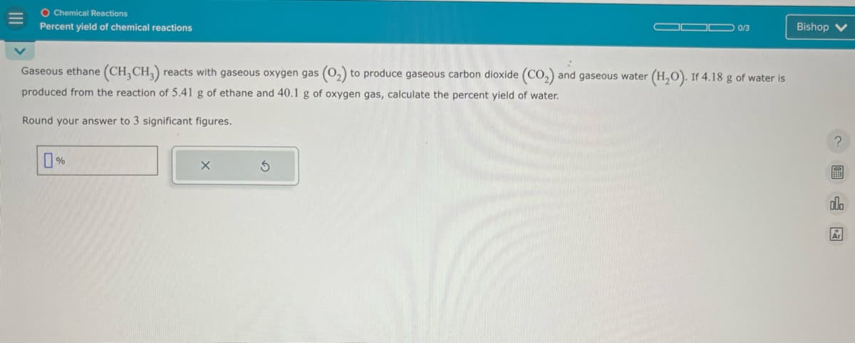 O Chemical Reactions
Percent yield of chemical reactions
0/3
Bishop V
Gaseous ethane (CH3 CH3) reacts with gaseous oxygen gas (02) to produce gaseous carbon dioxide (CO2) and gaseous water (H2O). If 4.18 g of water is
produced from the reaction of 5.41 g of ethane and 40.1 g of oxygen gas, calculate the percent yield of water.
Round your answer to 3 significant figures.
0%
G
?
000