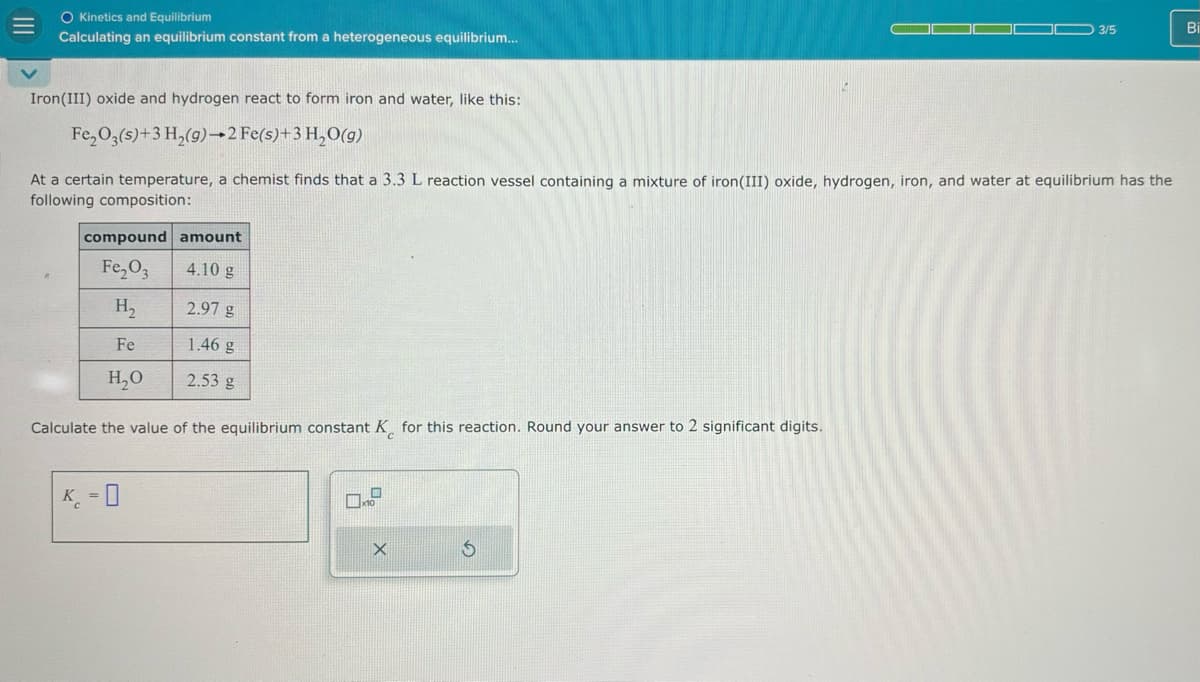 O Kinetics and Equilibrium
Calculating an equilibrium constant from a heterogeneous equilibrium...
Iron(III) oxide and hydrogen react to form iron and water, like this:
Fe2O3(s)+3 H2(g) 2 Fe(s)+3 H₂O(g)
3/5
Bi
At a certain temperature, a chemist finds that a 3.3 L reaction vessel containing a mixture of iron(III) oxide, hydrogen, iron, and water at equilibrium has the
following composition:
compound amount
Fe2O3
4.10 g
H₂
2.97 g
Fe
1.46 g
H₂O
2.53 g
Calculate the value of the equilibrium constant K for this reaction. Round your answer to 2 significant digits.
K₁ = 0
X
G