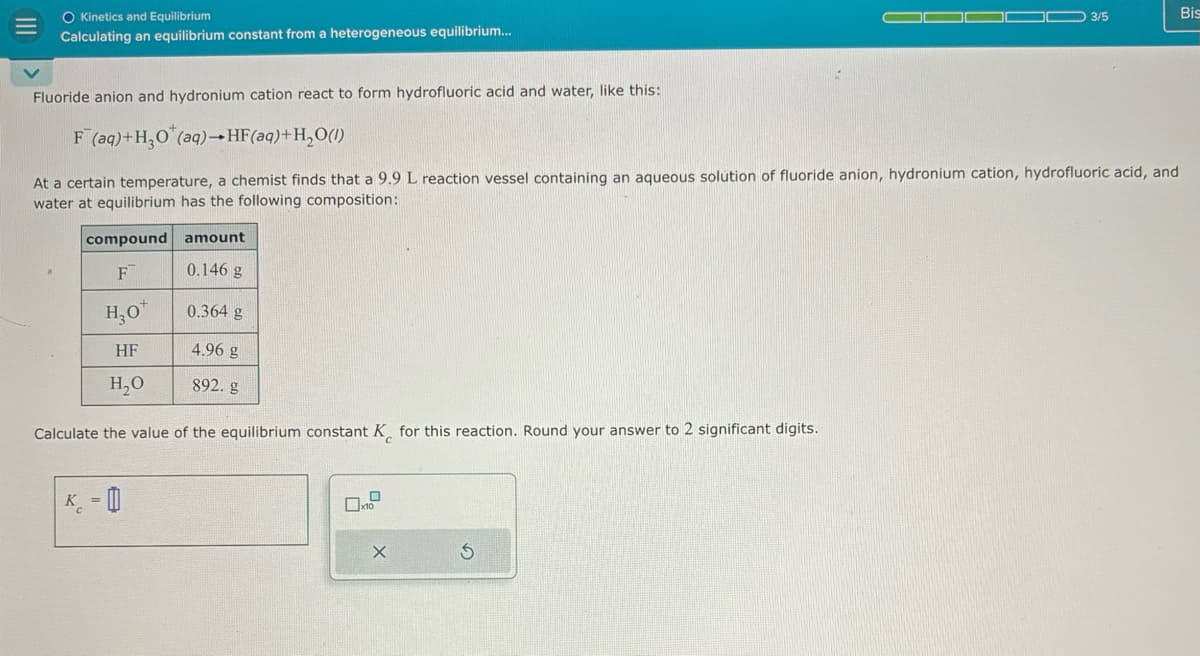 Kinetics and Equilibrium
Calculating an equilibrium constant from a heterogeneous equilibrium...
Fluoride anion and hydronium cation react to form hydrofluoric acid and water, like this:
F (aq)+H3O (aq)-HF(aq)+H2O(l)
3/5
Bis
At a certain temperature, a chemist finds that a 9.9 L reaction vessel containing an aqueous solution of fluoride anion, hydronium cation, hydrofluoric acid, and
water at equilibrium has the following composition:
compound amount
F
0.146 g
H₂O
0.364 g
4.96 g
892. g
HF
H₂O
Calculate the value of the equilibrium constant K for this reaction. Round your answer to 2 significant digits.
K-0
口
G