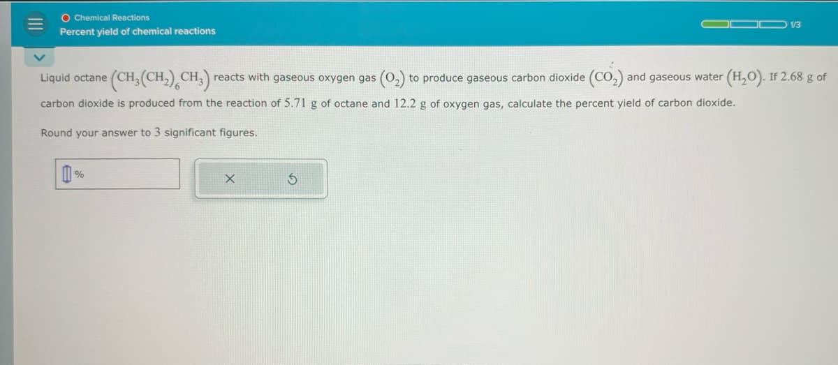 O Chemical Reactions
Percent yield of chemical reactions
COD 1/3
Liquid octane
(CH, (CH)CH3) reacts with gaseous oxygen gas (02) to produce gaseous carbon dioxide (CO2) and gaseous water (H2O). If 2.68 g of
carbon dioxide is produced from the reaction of 5.71 g of octane and 12.2 g of oxygen gas, calculate the percent yield of carbon dioxide.
Round your answer to 3 significant figures.
%
G