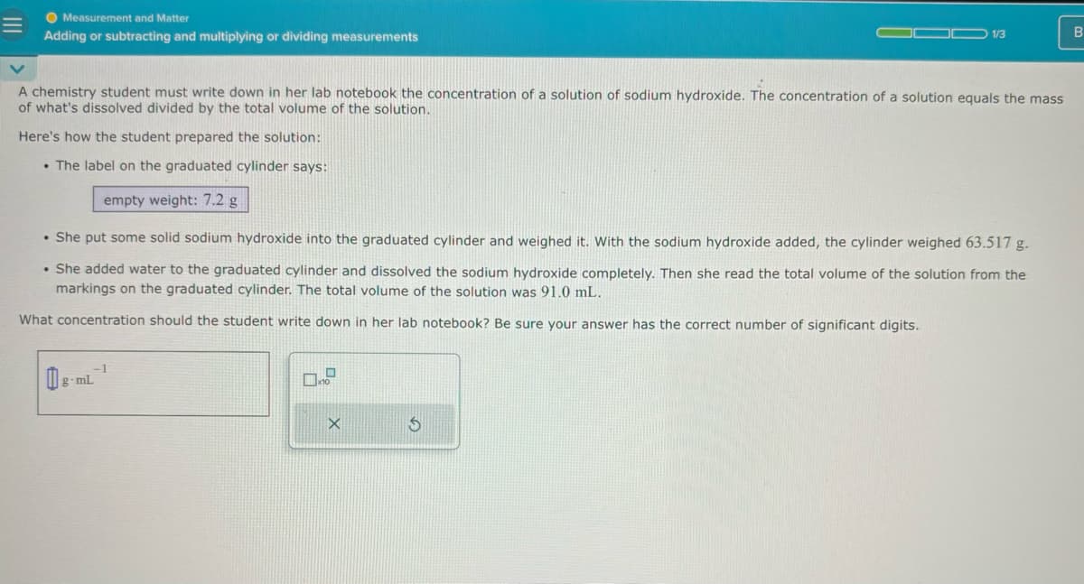 Measurement and Matter
Adding or subtracting and multiplying or dividing measurements
1/3
B
A chemistry student must write down in her lab notebook the concentration of a solution of sodium hydroxide. The concentration of a solution equals the mass
of what's dissolved divided by the total volume of the solution.
Here's how the student prepared the solution:
The label on the graduated cylinder says:
empty weight: 7.2 g
. She put some solid sodium hydroxide into the graduated cylinder and weighed it. With the sodium hydroxide added, the cylinder weighed 63.517 g.
. She added water to the graduated cylinder and dissolved the sodium hydroxide completely. Then she read the total volume of the solution from the
markings on the graduated cylinder. The total volume of the solution was 91.0 mL.
What concentration should the student write down in her lab notebook? Be sure your answer has the correct number of significant digits.
g-mL
G