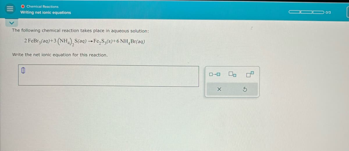 III
The following chemical reaction takes place in aqueous solution:
2 FeBr,(aq)+3 (NH), S(aq) Fe,S,(s)+ 6 NH, Br(aq)
Write the net ionic equation for this reaction.
O Chemical Reactions
Writing net ionic equations
ローロ
G
0/3