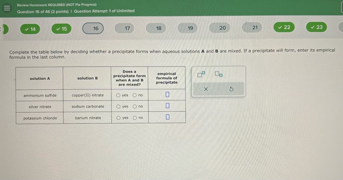 Review Homework REQUIRED (NOT Pie Progress)
Question 16 of 46 (2 points) | Question Attempt: 1 of Unlimited
✓ 14
15
16
17
18
19
20
21
✓ 22
✓ 23
Complete the table below by deciding whether a precipitate forms when aqueous solutions A and B are mixed. If a precipitate will form, enter its empirical
formula in the last column.
solution A
solution B
Does a
precipitate form
when A and B
are mixed?
empirical
formula of
precipitate
Do
ammonium sulfide
copper(II) nitrate
Oyes no
☐
silver nitrate
sodium carbonate
O yes no
potassium chloride
barium nitrate
O yes no
☐