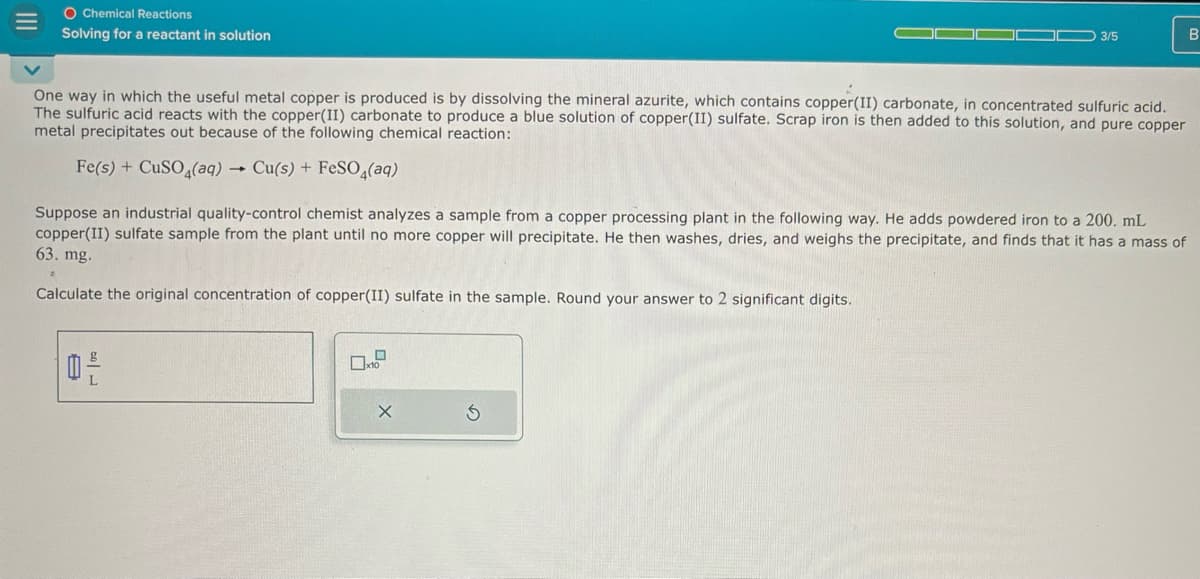 III
O Chemical Reactions
Solving for a reactant in solution
3/5
B
One way in which the useful metal copper is produced is by dissolving the mineral azurite, which contains copper(II) carbonate, in concentrated sulfuric acid.
The sulfuric acid reacts with the copper(II) carbonate to produce a blue solution of copper(II) sulfate. Scrap iron is then added to this solution, and pure copper
metal precipitates out because of the following chemical reaction:
Fe(s) + CuSO4(aq) → Cu(s) + FeSO4(aq)
Suppose an industrial quality-control chemist analyzes a sample from a copper processing plant in the following way. He adds powdered iron to a 200. mL
copper(II) sulfate sample from the plant until no more copper will precipitate. He then washes, dries, and weighs the precipitate, and finds that it has a mass of
63. mg.
Calculate the original concentration of copper(II) sulfate in the sample. Round your answer to 2 significant digits.