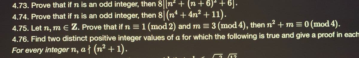 4.73. Prove that if n is an odd integer, then 8||n + (n+ 6) + 6|.
4
4.74. Prove that if n is an odd integer, then 8 (n* + 4n2 + 11).
4.75. Let n, m E Z. Prove that if n = 1 (mod 2) and m = 3 (mod 4), then n2 + m = 0 (mod 4).
4.76. Find two distinct positive integer values of a for which the following is true and give a proof in each
For every integer n, a{ (n² + 1).
1.2
