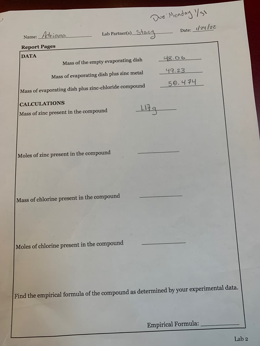 Due Monday %31
Name: _Adriona
Lab Partner(s) Stacy
Date:_1/24/2
Report Pages
DATA
Mass of the empty evaporating dish
48.06
Mass of evaporating dish plus zinc metal
니9.23
Mass of evaporating dish plus zinc-chloride compound
50.474
CALCULATIONS
Mass of zinc present in the compound
Moles of zinc present in the compound
Mass of chlorine present in the compound
Moles of chlorine present in the compound
Find the empirical formula of the compound as determined by your experimental data.
Empirical Formula:
Lab 2
